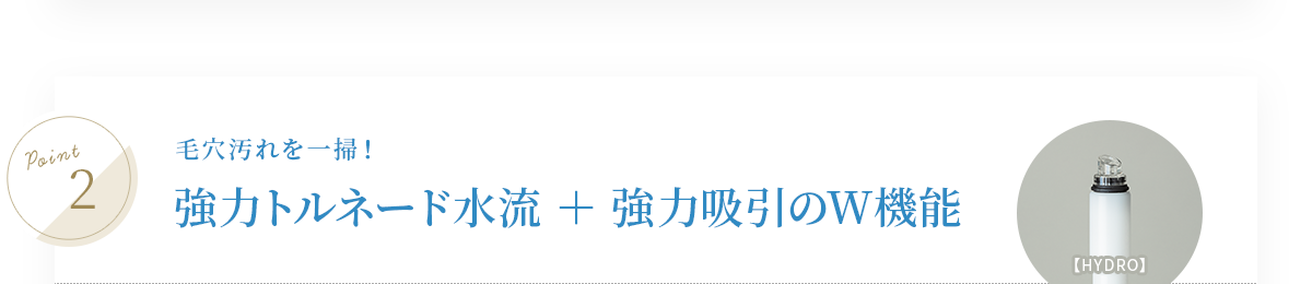 毛穴汚れを一掃！強力トルネード水流＋強力吸引のW機能