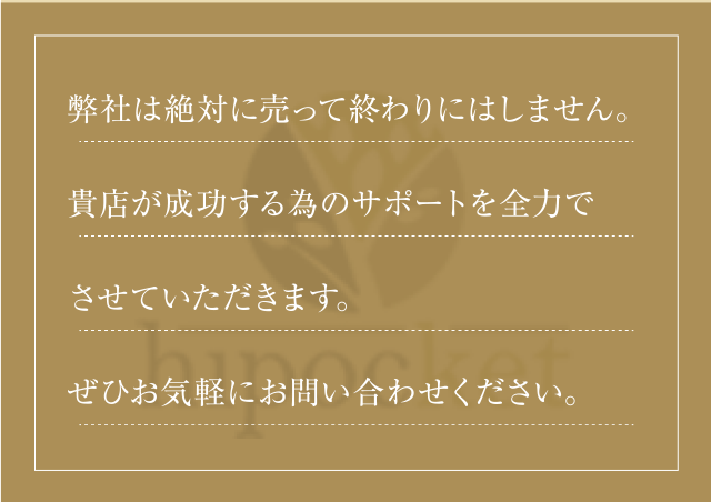弊社は売って終わりにしません。貴店が成功する為のサポートを全力でさせていただきます。