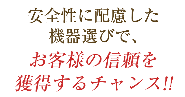 安全性に配慮した機器選びで、お客様の信頼を獲得するチャンス